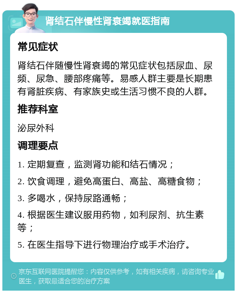 肾结石伴慢性肾衰竭就医指南 常见症状 肾结石伴随慢性肾衰竭的常见症状包括尿血、尿频、尿急、腰部疼痛等。易感人群主要是长期患有肾脏疾病、有家族史或生活习惯不良的人群。 推荐科室 泌尿外科 调理要点 1. 定期复查，监测肾功能和结石情况； 2. 饮食调理，避免高蛋白、高盐、高糖食物； 3. 多喝水，保持尿路通畅； 4. 根据医生建议服用药物，如利尿剂、抗生素等； 5. 在医生指导下进行物理治疗或手术治疗。