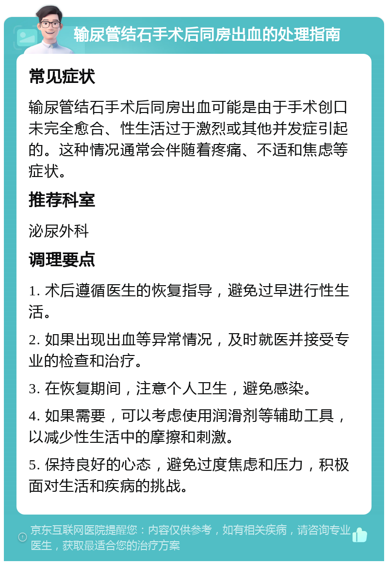 输尿管结石手术后同房出血的处理指南 常见症状 输尿管结石手术后同房出血可能是由于手术创口未完全愈合、性生活过于激烈或其他并发症引起的。这种情况通常会伴随着疼痛、不适和焦虑等症状。 推荐科室 泌尿外科 调理要点 1. 术后遵循医生的恢复指导，避免过早进行性生活。 2. 如果出现出血等异常情况，及时就医并接受专业的检查和治疗。 3. 在恢复期间，注意个人卫生，避免感染。 4. 如果需要，可以考虑使用润滑剂等辅助工具，以减少性生活中的摩擦和刺激。 5. 保持良好的心态，避免过度焦虑和压力，积极面对生活和疾病的挑战。