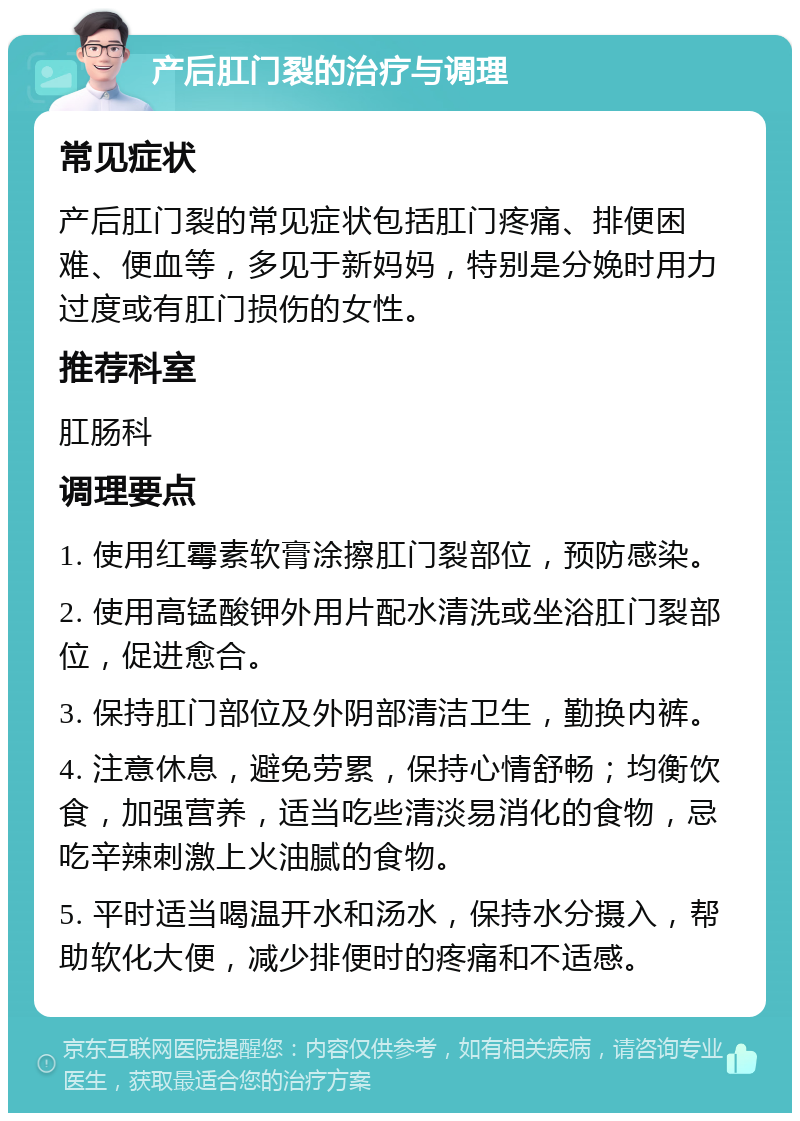 产后肛门裂的治疗与调理 常见症状 产后肛门裂的常见症状包括肛门疼痛、排便困难、便血等，多见于新妈妈，特别是分娩时用力过度或有肛门损伤的女性。 推荐科室 肛肠科 调理要点 1. 使用红霉素软膏涂擦肛门裂部位，预防感染。 2. 使用高锰酸钾外用片配水清洗或坐浴肛门裂部位，促进愈合。 3. 保持肛门部位及外阴部清洁卫生，勤换内裤。 4. 注意休息，避免劳累，保持心情舒畅；均衡饮食，加强营养，适当吃些清淡易消化的食物，忌吃辛辣刺激上火油腻的食物。 5. 平时适当喝温开水和汤水，保持水分摄入，帮助软化大便，减少排便时的疼痛和不适感。