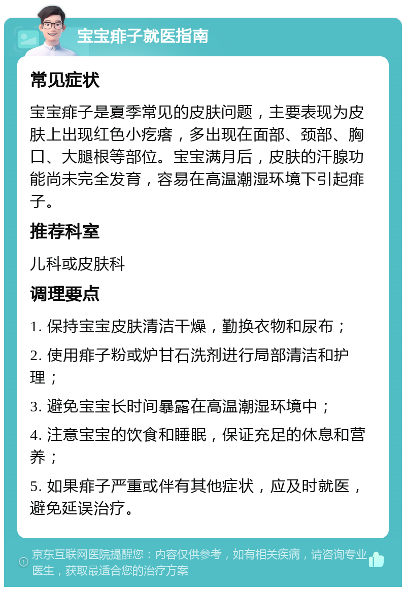 宝宝痱子就医指南 常见症状 宝宝痱子是夏季常见的皮肤问题，主要表现为皮肤上出现红色小疙瘩，多出现在面部、颈部、胸口、大腿根等部位。宝宝满月后，皮肤的汗腺功能尚未完全发育，容易在高温潮湿环境下引起痱子。 推荐科室 儿科或皮肤科 调理要点 1. 保持宝宝皮肤清洁干燥，勤换衣物和尿布； 2. 使用痱子粉或炉甘石洗剂进行局部清洁和护理； 3. 避免宝宝长时间暴露在高温潮湿环境中； 4. 注意宝宝的饮食和睡眠，保证充足的休息和营养； 5. 如果痱子严重或伴有其他症状，应及时就医，避免延误治疗。