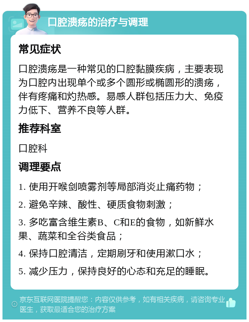 口腔溃疡的治疗与调理 常见症状 口腔溃疡是一种常见的口腔黏膜疾病，主要表现为口腔内出现单个或多个圆形或椭圆形的溃疡，伴有疼痛和灼热感。易感人群包括压力大、免疫力低下、营养不良等人群。 推荐科室 口腔科 调理要点 1. 使用开喉剑喷雾剂等局部消炎止痛药物； 2. 避免辛辣、酸性、硬质食物刺激； 3. 多吃富含维生素B、C和E的食物，如新鲜水果、蔬菜和全谷类食品； 4. 保持口腔清洁，定期刷牙和使用漱口水； 5. 减少压力，保持良好的心态和充足的睡眠。