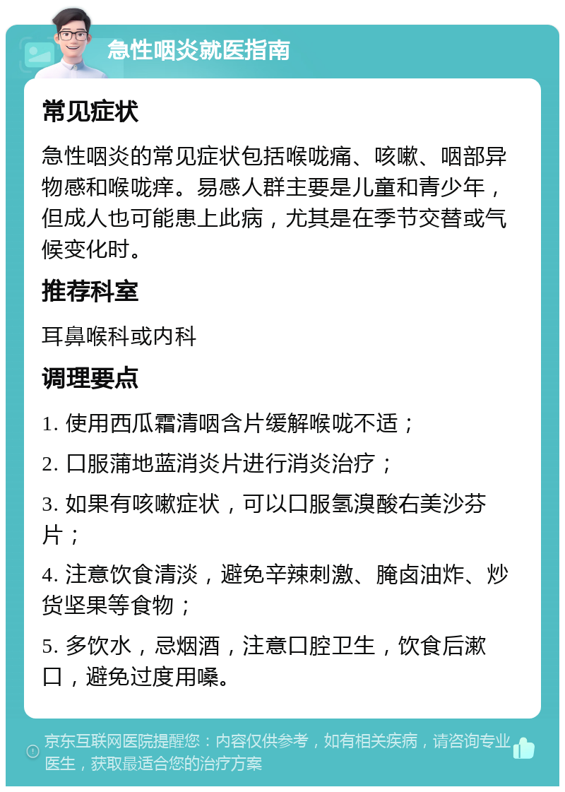 急性咽炎就医指南 常见症状 急性咽炎的常见症状包括喉咙痛、咳嗽、咽部异物感和喉咙痒。易感人群主要是儿童和青少年，但成人也可能患上此病，尤其是在季节交替或气候变化时。 推荐科室 耳鼻喉科或内科 调理要点 1. 使用西瓜霜清咽含片缓解喉咙不适； 2. 口服蒲地蓝消炎片进行消炎治疗； 3. 如果有咳嗽症状，可以口服氢溴酸右美沙芬片； 4. 注意饮食清淡，避免辛辣刺激、腌卤油炸、炒货坚果等食物； 5. 多饮水，忌烟酒，注意口腔卫生，饮食后漱口，避免过度用嗓。