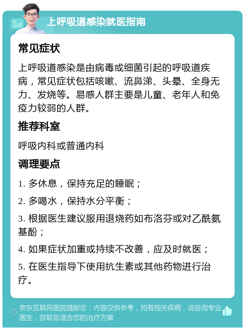 上呼吸道感染就医指南 常见症状 上呼吸道感染是由病毒或细菌引起的呼吸道疾病，常见症状包括咳嗽、流鼻涕、头晕、全身无力、发烧等。易感人群主要是儿童、老年人和免疫力较弱的人群。 推荐科室 呼吸内科或普通内科 调理要点 1. 多休息，保持充足的睡眠； 2. 多喝水，保持水分平衡； 3. 根据医生建议服用退烧药如布洛芬或对乙酰氨基酚； 4. 如果症状加重或持续不改善，应及时就医； 5. 在医生指导下使用抗生素或其他药物进行治疗。