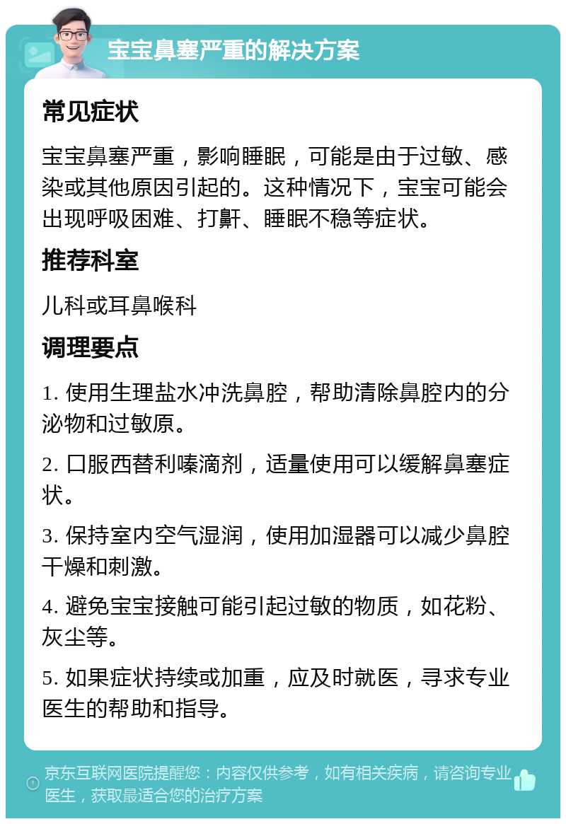 宝宝鼻塞严重的解决方案 常见症状 宝宝鼻塞严重，影响睡眠，可能是由于过敏、感染或其他原因引起的。这种情况下，宝宝可能会出现呼吸困难、打鼾、睡眠不稳等症状。 推荐科室 儿科或耳鼻喉科 调理要点 1. 使用生理盐水冲洗鼻腔，帮助清除鼻腔内的分泌物和过敏原。 2. 口服西替利嗪滴剂，适量使用可以缓解鼻塞症状。 3. 保持室内空气湿润，使用加湿器可以减少鼻腔干燥和刺激。 4. 避免宝宝接触可能引起过敏的物质，如花粉、灰尘等。 5. 如果症状持续或加重，应及时就医，寻求专业医生的帮助和指导。