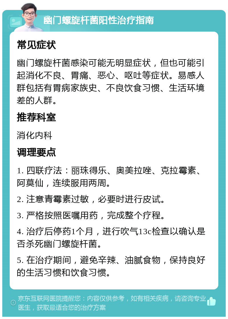 幽门螺旋杆菌阳性治疗指南 常见症状 幽门螺旋杆菌感染可能无明显症状，但也可能引起消化不良、胃痛、恶心、呕吐等症状。易感人群包括有胃病家族史、不良饮食习惯、生活环境差的人群。 推荐科室 消化内科 调理要点 1. 四联疗法：丽珠得乐、奥美拉唑、克拉霉素、阿莫仙，连续服用两周。 2. 注意青霉素过敏，必要时进行皮试。 3. 严格按照医嘱用药，完成整个疗程。 4. 治疗后停药1个月，进行吹气13c检查以确认是否杀死幽门螺旋杆菌。 5. 在治疗期间，避免辛辣、油腻食物，保持良好的生活习惯和饮食习惯。