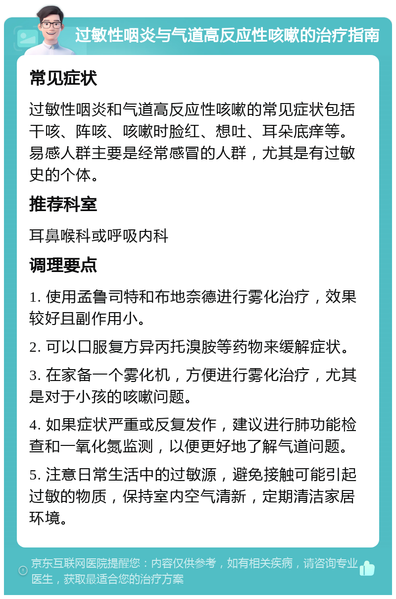 过敏性咽炎与气道高反应性咳嗽的治疗指南 常见症状 过敏性咽炎和气道高反应性咳嗽的常见症状包括干咳、阵咳、咳嗽时脸红、想吐、耳朵底痒等。易感人群主要是经常感冒的人群，尤其是有过敏史的个体。 推荐科室 耳鼻喉科或呼吸内科 调理要点 1. 使用孟鲁司特和布地奈德进行雾化治疗，效果较好且副作用小。 2. 可以口服复方异丙托溴胺等药物来缓解症状。 3. 在家备一个雾化机，方便进行雾化治疗，尤其是对于小孩的咳嗽问题。 4. 如果症状严重或反复发作，建议进行肺功能检查和一氧化氮监测，以便更好地了解气道问题。 5. 注意日常生活中的过敏源，避免接触可能引起过敏的物质，保持室内空气清新，定期清洁家居环境。