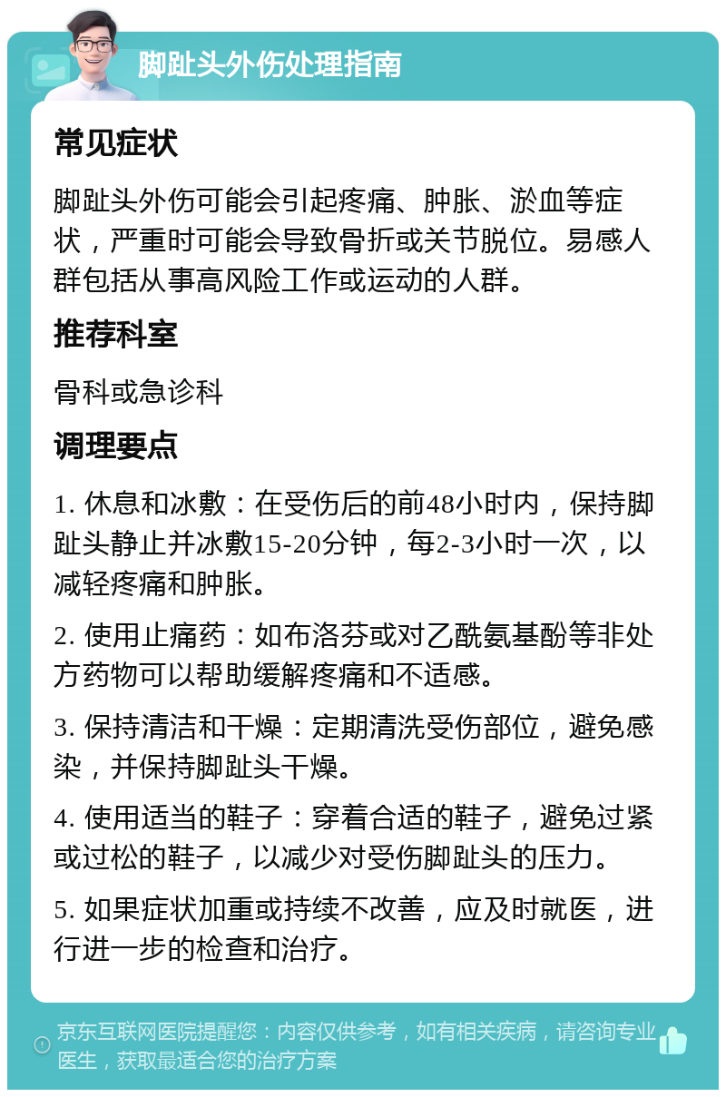 脚趾头外伤处理指南 常见症状 脚趾头外伤可能会引起疼痛、肿胀、淤血等症状，严重时可能会导致骨折或关节脱位。易感人群包括从事高风险工作或运动的人群。 推荐科室 骨科或急诊科 调理要点 1. 休息和冰敷：在受伤后的前48小时内，保持脚趾头静止并冰敷15-20分钟，每2-3小时一次，以减轻疼痛和肿胀。 2. 使用止痛药：如布洛芬或对乙酰氨基酚等非处方药物可以帮助缓解疼痛和不适感。 3. 保持清洁和干燥：定期清洗受伤部位，避免感染，并保持脚趾头干燥。 4. 使用适当的鞋子：穿着合适的鞋子，避免过紧或过松的鞋子，以减少对受伤脚趾头的压力。 5. 如果症状加重或持续不改善，应及时就医，进行进一步的检查和治疗。