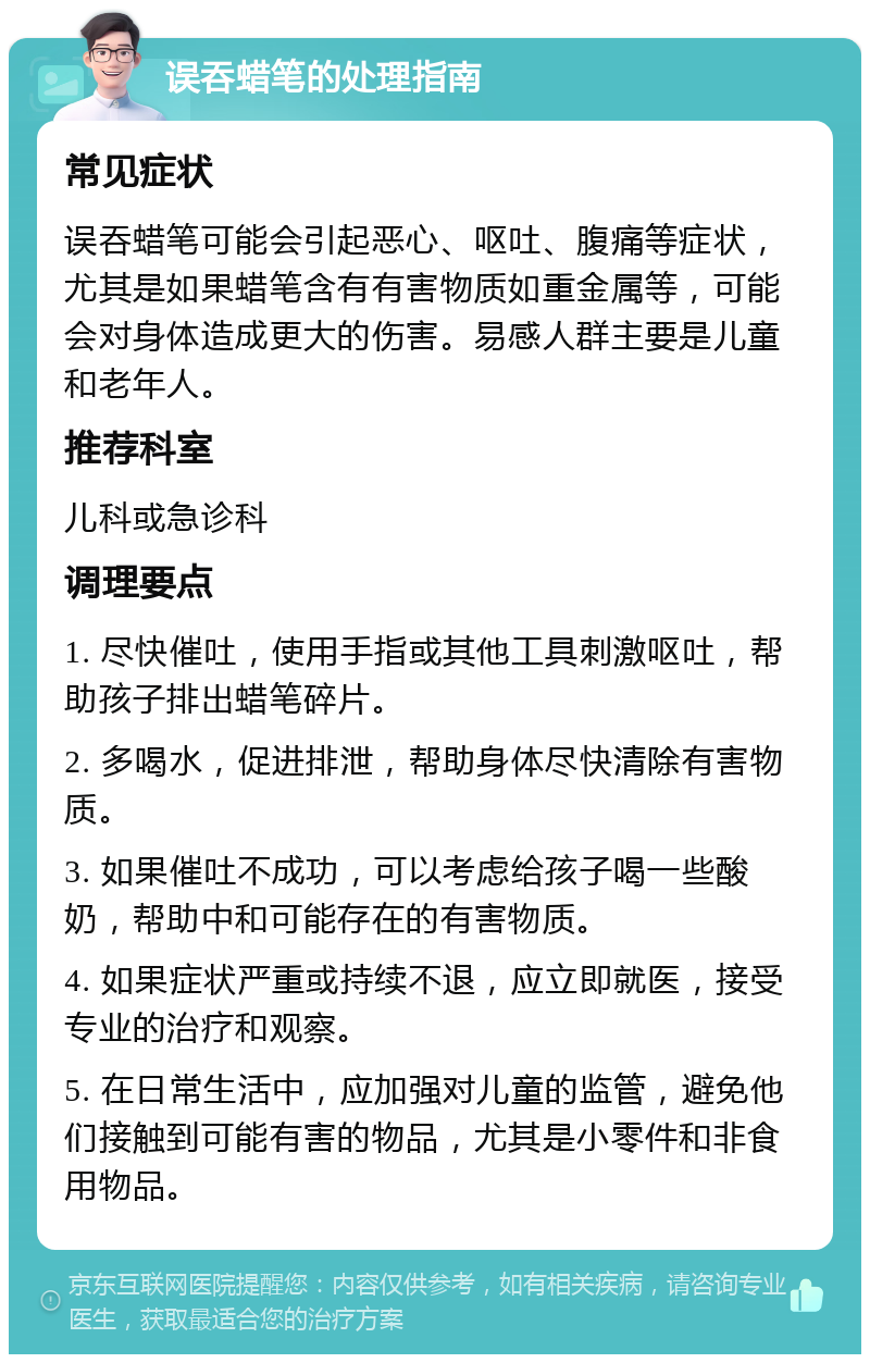 误吞蜡笔的处理指南 常见症状 误吞蜡笔可能会引起恶心、呕吐、腹痛等症状，尤其是如果蜡笔含有有害物质如重金属等，可能会对身体造成更大的伤害。易感人群主要是儿童和老年人。 推荐科室 儿科或急诊科 调理要点 1. 尽快催吐，使用手指或其他工具刺激呕吐，帮助孩子排出蜡笔碎片。 2. 多喝水，促进排泄，帮助身体尽快清除有害物质。 3. 如果催吐不成功，可以考虑给孩子喝一些酸奶，帮助中和可能存在的有害物质。 4. 如果症状严重或持续不退，应立即就医，接受专业的治疗和观察。 5. 在日常生活中，应加强对儿童的监管，避免他们接触到可能有害的物品，尤其是小零件和非食用物品。