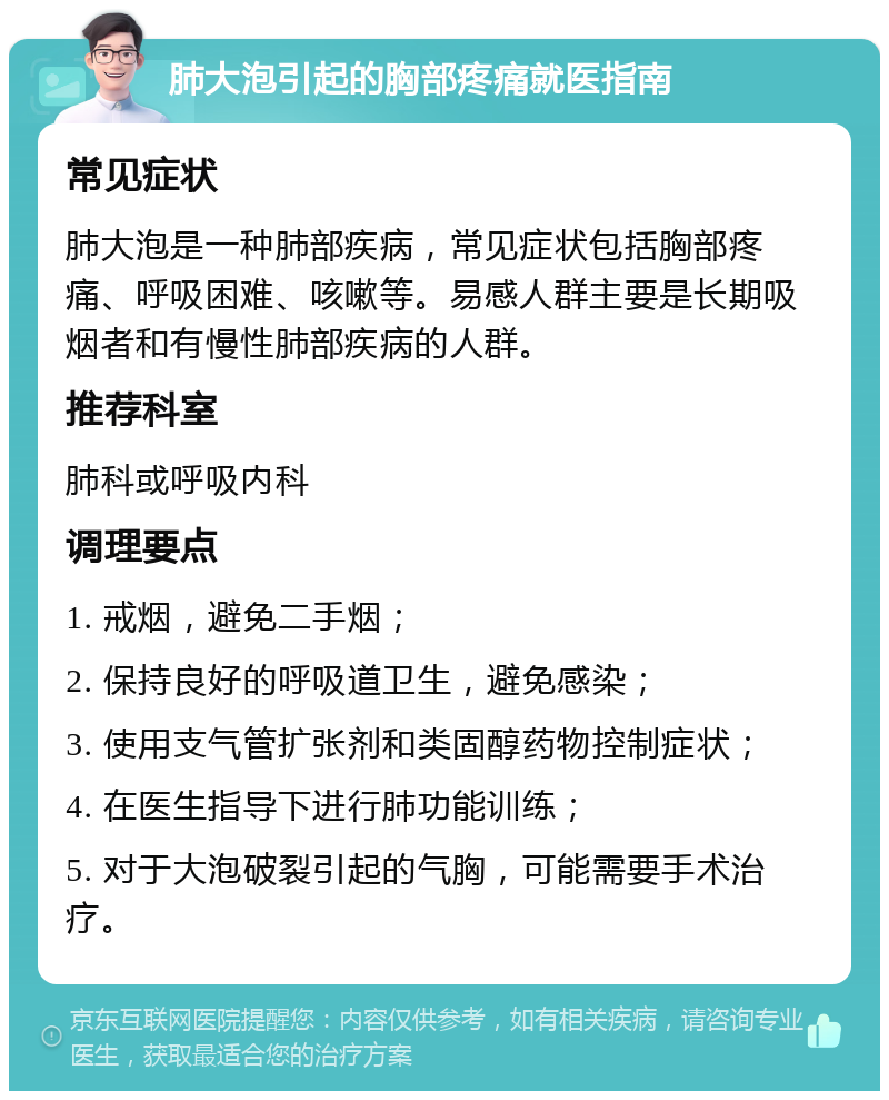 肺大泡引起的胸部疼痛就医指南 常见症状 肺大泡是一种肺部疾病，常见症状包括胸部疼痛、呼吸困难、咳嗽等。易感人群主要是长期吸烟者和有慢性肺部疾病的人群。 推荐科室 肺科或呼吸内科 调理要点 1. 戒烟，避免二手烟； 2. 保持良好的呼吸道卫生，避免感染； 3. 使用支气管扩张剂和类固醇药物控制症状； 4. 在医生指导下进行肺功能训练； 5. 对于大泡破裂引起的气胸，可能需要手术治疗。