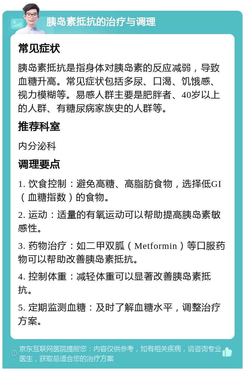 胰岛素抵抗的治疗与调理 常见症状 胰岛素抵抗是指身体对胰岛素的反应减弱，导致血糖升高。常见症状包括多尿、口渴、饥饿感、视力模糊等。易感人群主要是肥胖者、40岁以上的人群、有糖尿病家族史的人群等。 推荐科室 内分泌科 调理要点 1. 饮食控制：避免高糖、高脂肪食物，选择低GI（血糖指数）的食物。 2. 运动：适量的有氧运动可以帮助提高胰岛素敏感性。 3. 药物治疗：如二甲双胍（Metformin）等口服药物可以帮助改善胰岛素抵抗。 4. 控制体重：减轻体重可以显著改善胰岛素抵抗。 5. 定期监测血糖：及时了解血糖水平，调整治疗方案。