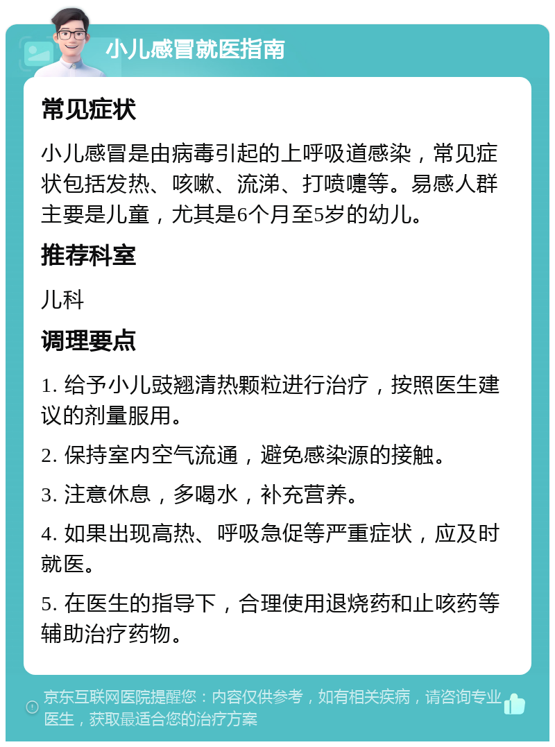 小儿感冒就医指南 常见症状 小儿感冒是由病毒引起的上呼吸道感染，常见症状包括发热、咳嗽、流涕、打喷嚏等。易感人群主要是儿童，尤其是6个月至5岁的幼儿。 推荐科室 儿科 调理要点 1. 给予小儿豉翘清热颗粒进行治疗，按照医生建议的剂量服用。 2. 保持室内空气流通，避免感染源的接触。 3. 注意休息，多喝水，补充营养。 4. 如果出现高热、呼吸急促等严重症状，应及时就医。 5. 在医生的指导下，合理使用退烧药和止咳药等辅助治疗药物。