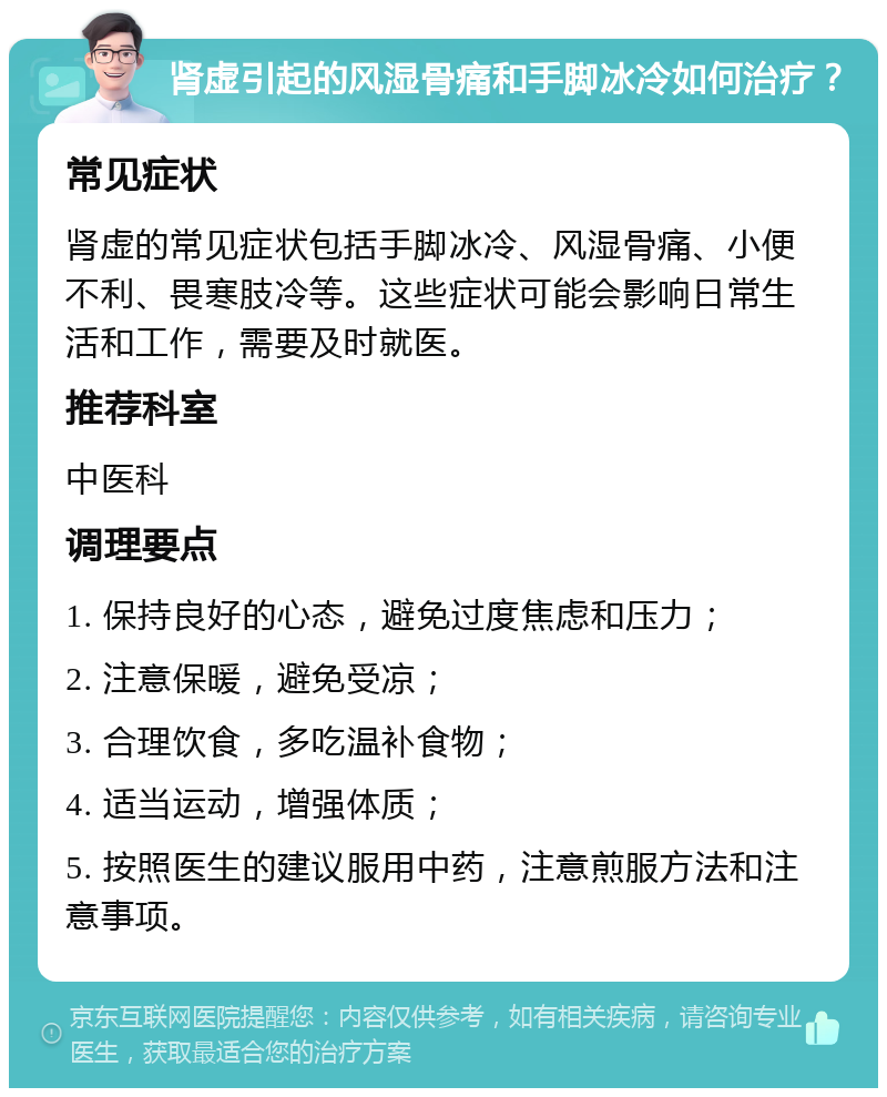 肾虚引起的风湿骨痛和手脚冰冷如何治疗？ 常见症状 肾虚的常见症状包括手脚冰冷、风湿骨痛、小便不利、畏寒肢冷等。这些症状可能会影响日常生活和工作，需要及时就医。 推荐科室 中医科 调理要点 1. 保持良好的心态，避免过度焦虑和压力； 2. 注意保暖，避免受凉； 3. 合理饮食，多吃温补食物； 4. 适当运动，增强体质； 5. 按照医生的建议服用中药，注意煎服方法和注意事项。