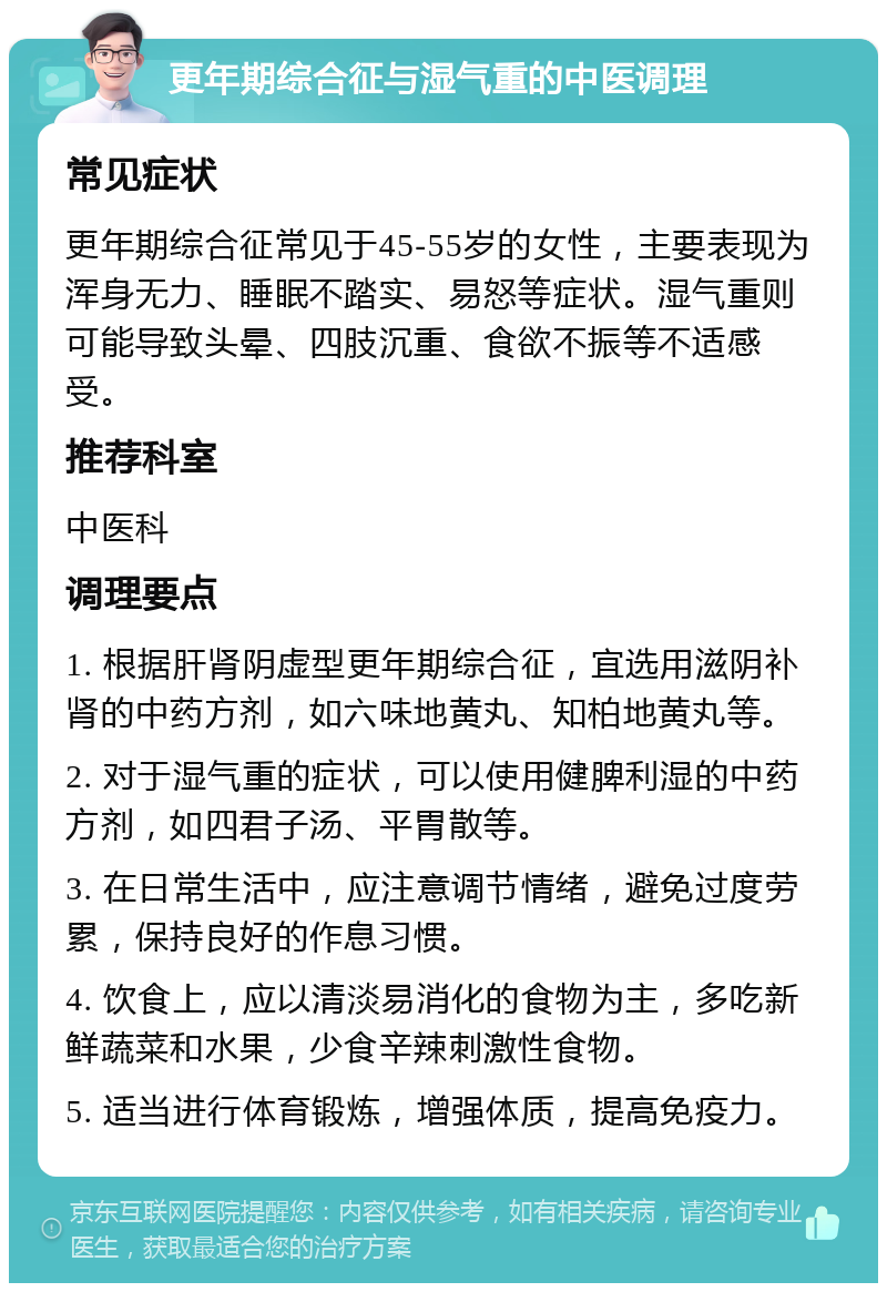 更年期综合征与湿气重的中医调理 常见症状 更年期综合征常见于45-55岁的女性，主要表现为浑身无力、睡眠不踏实、易怒等症状。湿气重则可能导致头晕、四肢沉重、食欲不振等不适感受。 推荐科室 中医科 调理要点 1. 根据肝肾阴虚型更年期综合征，宜选用滋阴补肾的中药方剂，如六味地黄丸、知柏地黄丸等。 2. 对于湿气重的症状，可以使用健脾利湿的中药方剂，如四君子汤、平胃散等。 3. 在日常生活中，应注意调节情绪，避免过度劳累，保持良好的作息习惯。 4. 饮食上，应以清淡易消化的食物为主，多吃新鲜蔬菜和水果，少食辛辣刺激性食物。 5. 适当进行体育锻炼，增强体质，提高免疫力。