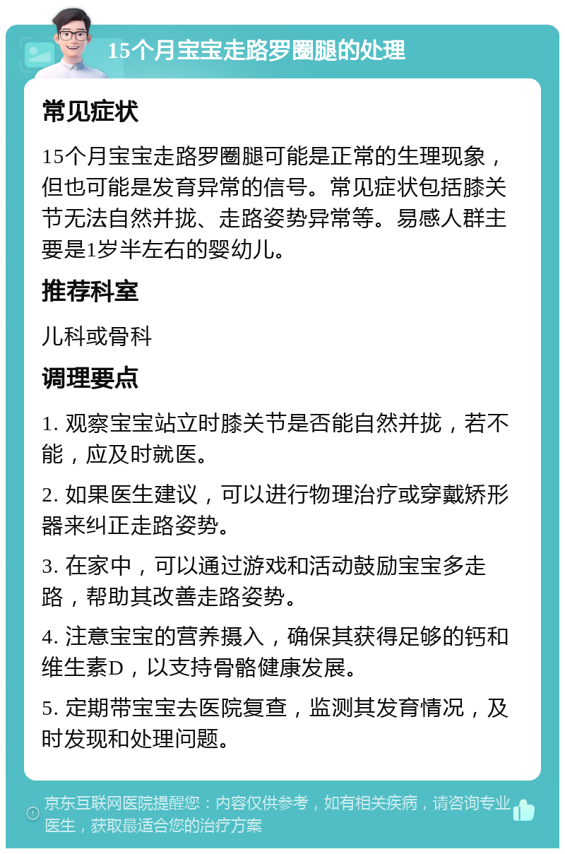 15个月宝宝走路罗圈腿的处理 常见症状 15个月宝宝走路罗圈腿可能是正常的生理现象，但也可能是发育异常的信号。常见症状包括膝关节无法自然并拢、走路姿势异常等。易感人群主要是1岁半左右的婴幼儿。 推荐科室 儿科或骨科 调理要点 1. 观察宝宝站立时膝关节是否能自然并拢，若不能，应及时就医。 2. 如果医生建议，可以进行物理治疗或穿戴矫形器来纠正走路姿势。 3. 在家中，可以通过游戏和活动鼓励宝宝多走路，帮助其改善走路姿势。 4. 注意宝宝的营养摄入，确保其获得足够的钙和维生素D，以支持骨骼健康发展。 5. 定期带宝宝去医院复查，监测其发育情况，及时发现和处理问题。