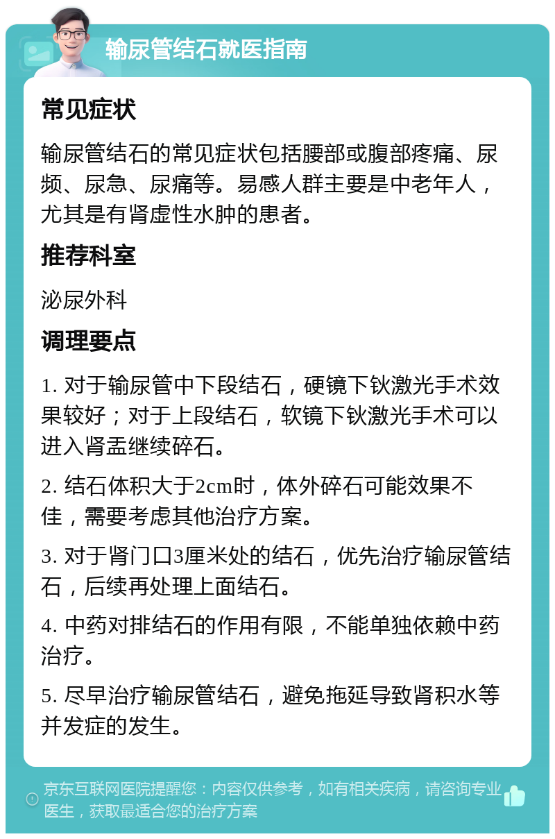 输尿管结石就医指南 常见症状 输尿管结石的常见症状包括腰部或腹部疼痛、尿频、尿急、尿痛等。易感人群主要是中老年人，尤其是有肾虚性水肿的患者。 推荐科室 泌尿外科 调理要点 1. 对于输尿管中下段结石，硬镜下钬激光手术效果较好；对于上段结石，软镜下钬激光手术可以进入肾盂继续碎石。 2. 结石体积大于2cm时，体外碎石可能效果不佳，需要考虑其他治疗方案。 3. 对于肾门口3厘米处的结石，优先治疗输尿管结石，后续再处理上面结石。 4. 中药对排结石的作用有限，不能单独依赖中药治疗。 5. 尽早治疗输尿管结石，避免拖延导致肾积水等并发症的发生。