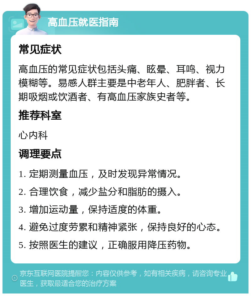 高血压就医指南 常见症状 高血压的常见症状包括头痛、眩晕、耳鸣、视力模糊等。易感人群主要是中老年人、肥胖者、长期吸烟或饮酒者、有高血压家族史者等。 推荐科室 心内科 调理要点 1. 定期测量血压，及时发现异常情况。 2. 合理饮食，减少盐分和脂肪的摄入。 3. 增加运动量，保持适度的体重。 4. 避免过度劳累和精神紧张，保持良好的心态。 5. 按照医生的建议，正确服用降压药物。