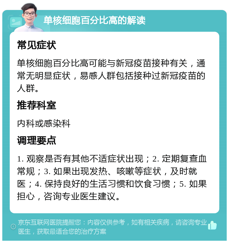 单核细胞百分比高的解读 常见症状 单核细胞百分比高可能与新冠疫苗接种有关，通常无明显症状，易感人群包括接种过新冠疫苗的人群。 推荐科室 内科或感染科 调理要点 1. 观察是否有其他不适症状出现；2. 定期复查血常规；3. 如果出现发热、咳嗽等症状，及时就医；4. 保持良好的生活习惯和饮食习惯；5. 如果担心，咨询专业医生建议。