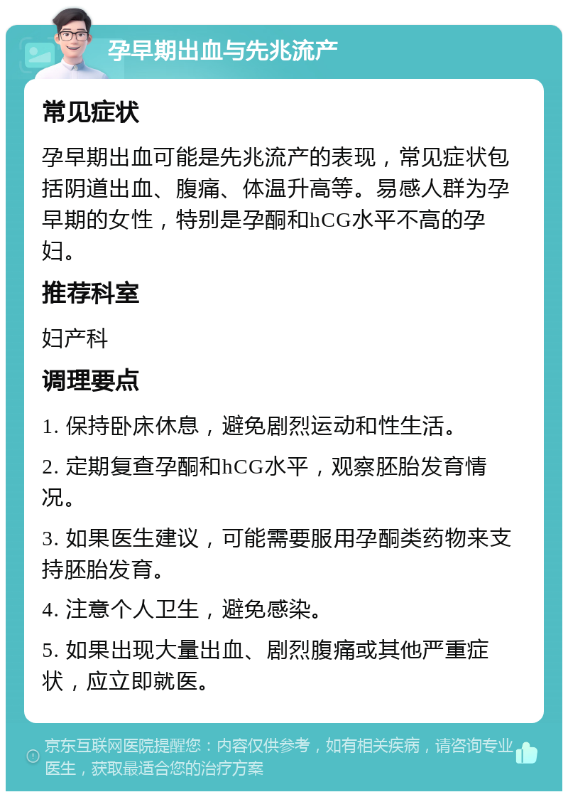 孕早期出血与先兆流产 常见症状 孕早期出血可能是先兆流产的表现，常见症状包括阴道出血、腹痛、体温升高等。易感人群为孕早期的女性，特别是孕酮和hCG水平不高的孕妇。 推荐科室 妇产科 调理要点 1. 保持卧床休息，避免剧烈运动和性生活。 2. 定期复查孕酮和hCG水平，观察胚胎发育情况。 3. 如果医生建议，可能需要服用孕酮类药物来支持胚胎发育。 4. 注意个人卫生，避免感染。 5. 如果出现大量出血、剧烈腹痛或其他严重症状，应立即就医。