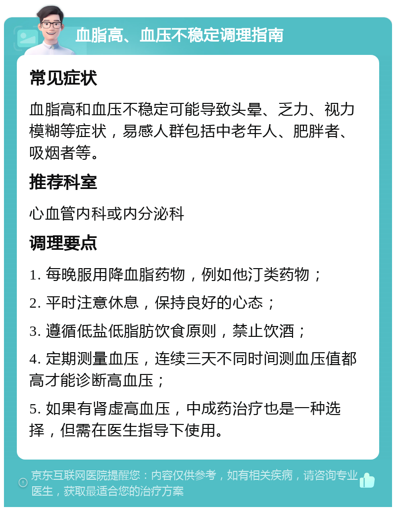 血脂高、血压不稳定调理指南 常见症状 血脂高和血压不稳定可能导致头晕、乏力、视力模糊等症状，易感人群包括中老年人、肥胖者、吸烟者等。 推荐科室 心血管内科或内分泌科 调理要点 1. 每晚服用降血脂药物，例如他汀类药物； 2. 平时注意休息，保持良好的心态； 3. 遵循低盐低脂肪饮食原则，禁止饮酒； 4. 定期测量血压，连续三天不同时间测血压值都高才能诊断高血压； 5. 如果有肾虚高血压，中成药治疗也是一种选择，但需在医生指导下使用。