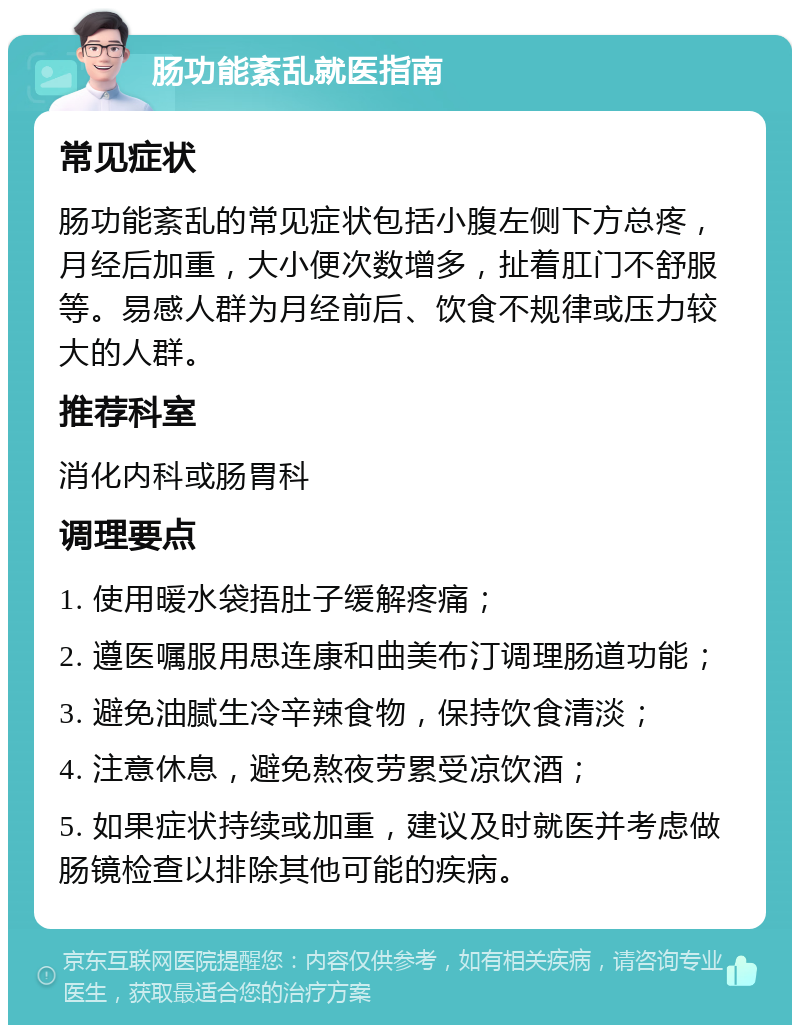 肠功能紊乱就医指南 常见症状 肠功能紊乱的常见症状包括小腹左侧下方总疼，月经后加重，大小便次数增多，扯着肛门不舒服等。易感人群为月经前后、饮食不规律或压力较大的人群。 推荐科室 消化内科或肠胃科 调理要点 1. 使用暖水袋捂肚子缓解疼痛； 2. 遵医嘱服用思连康和曲美布汀调理肠道功能； 3. 避免油腻生冷辛辣食物，保持饮食清淡； 4. 注意休息，避免熬夜劳累受凉饮酒； 5. 如果症状持续或加重，建议及时就医并考虑做肠镜检查以排除其他可能的疾病。