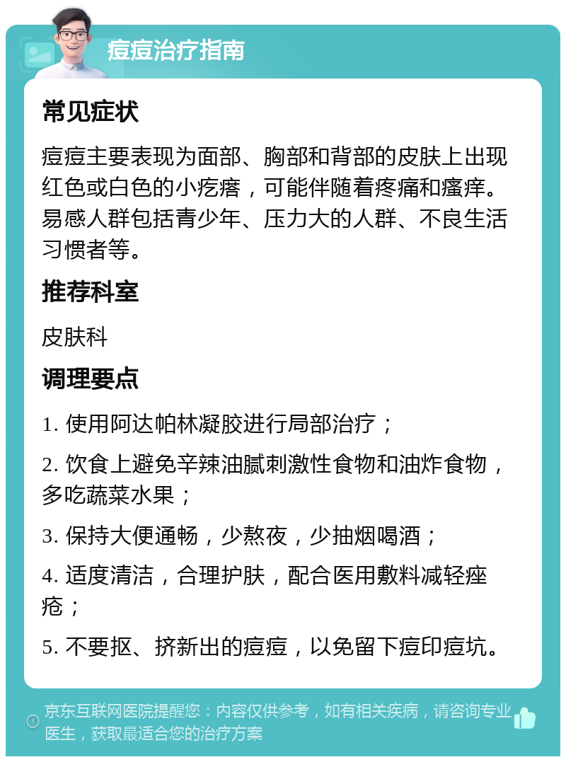 痘痘治疗指南 常见症状 痘痘主要表现为面部、胸部和背部的皮肤上出现红色或白色的小疙瘩，可能伴随着疼痛和瘙痒。易感人群包括青少年、压力大的人群、不良生活习惯者等。 推荐科室 皮肤科 调理要点 1. 使用阿达帕林凝胶进行局部治疗； 2. 饮食上避免辛辣油腻刺激性食物和油炸食物，多吃蔬菜水果； 3. 保持大便通畅，少熬夜，少抽烟喝酒； 4. 适度清洁，合理护肤，配合医用敷料减轻痤疮； 5. 不要抠、挤新出的痘痘，以免留下痘印痘坑。