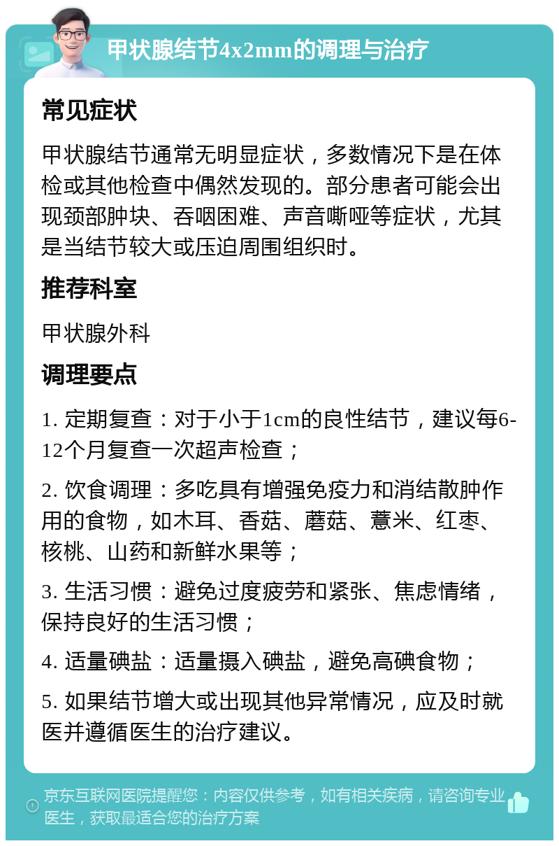 甲状腺结节4x2mm的调理与治疗 常见症状 甲状腺结节通常无明显症状，多数情况下是在体检或其他检查中偶然发现的。部分患者可能会出现颈部肿块、吞咽困难、声音嘶哑等症状，尤其是当结节较大或压迫周围组织时。 推荐科室 甲状腺外科 调理要点 1. 定期复查：对于小于1cm的良性结节，建议每6-12个月复查一次超声检查； 2. 饮食调理：多吃具有增强免疫力和消结散肿作用的食物，如木耳、香菇、蘑菇、薏米、红枣、核桃、山药和新鲜水果等； 3. 生活习惯：避免过度疲劳和紧张、焦虑情绪，保持良好的生活习惯； 4. 适量碘盐：适量摄入碘盐，避免高碘食物； 5. 如果结节增大或出现其他异常情况，应及时就医并遵循医生的治疗建议。