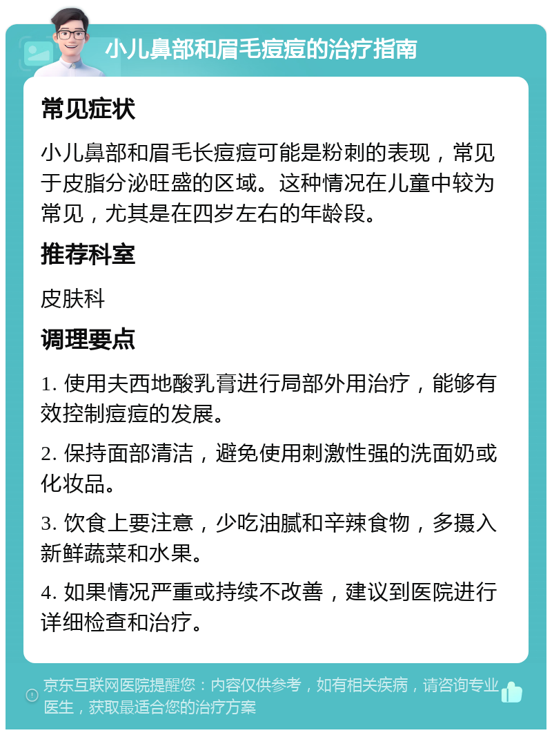 小儿鼻部和眉毛痘痘的治疗指南 常见症状 小儿鼻部和眉毛长痘痘可能是粉刺的表现，常见于皮脂分泌旺盛的区域。这种情况在儿童中较为常见，尤其是在四岁左右的年龄段。 推荐科室 皮肤科 调理要点 1. 使用夫西地酸乳膏进行局部外用治疗，能够有效控制痘痘的发展。 2. 保持面部清洁，避免使用刺激性强的洗面奶或化妆品。 3. 饮食上要注意，少吃油腻和辛辣食物，多摄入新鲜蔬菜和水果。 4. 如果情况严重或持续不改善，建议到医院进行详细检查和治疗。