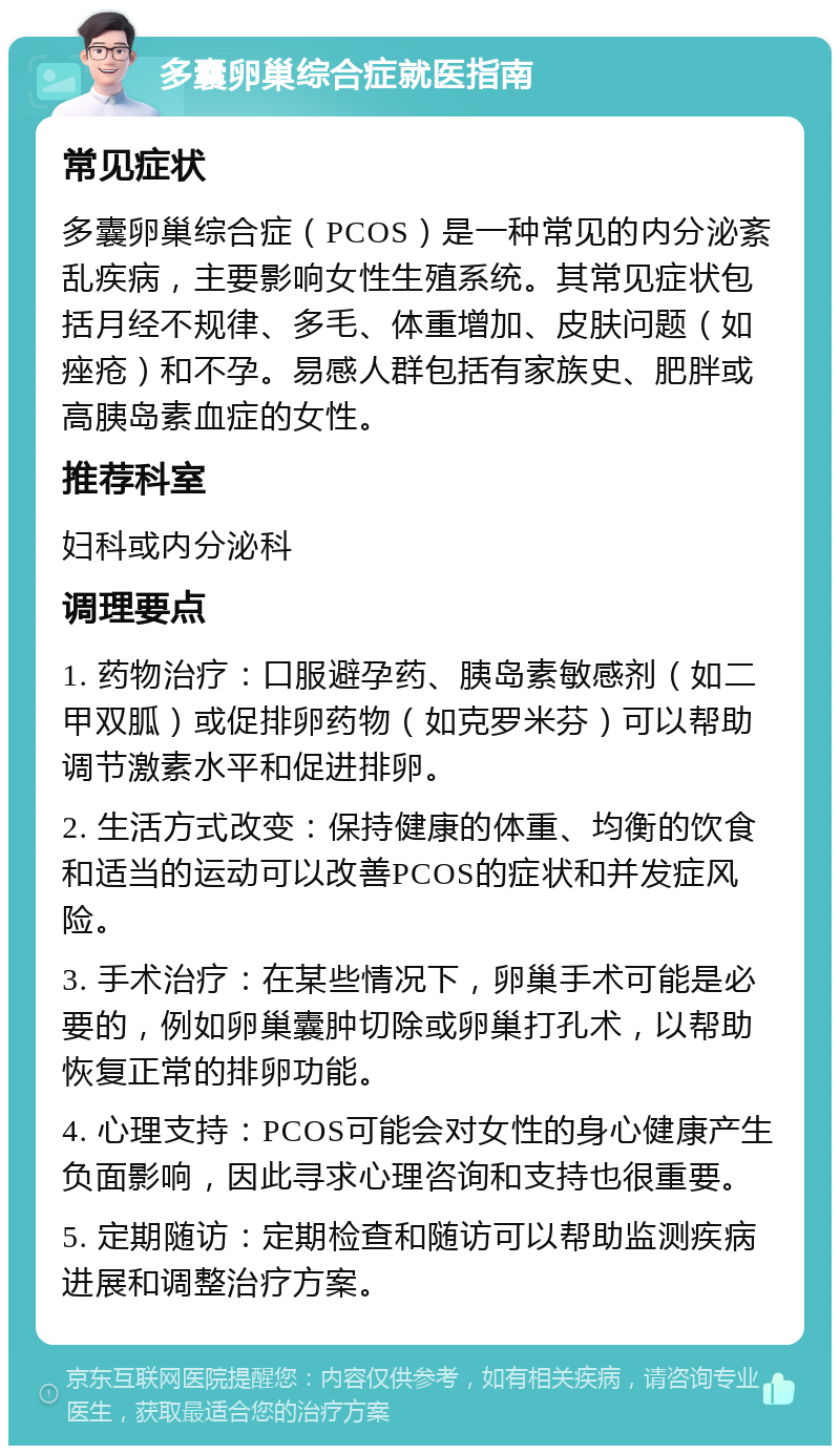 多囊卵巢综合症就医指南 常见症状 多囊卵巢综合症（PCOS）是一种常见的内分泌紊乱疾病，主要影响女性生殖系统。其常见症状包括月经不规律、多毛、体重增加、皮肤问题（如痤疮）和不孕。易感人群包括有家族史、肥胖或高胰岛素血症的女性。 推荐科室 妇科或内分泌科 调理要点 1. 药物治疗：口服避孕药、胰岛素敏感剂（如二甲双胍）或促排卵药物（如克罗米芬）可以帮助调节激素水平和促进排卵。 2. 生活方式改变：保持健康的体重、均衡的饮食和适当的运动可以改善PCOS的症状和并发症风险。 3. 手术治疗：在某些情况下，卵巢手术可能是必要的，例如卵巢囊肿切除或卵巢打孔术，以帮助恢复正常的排卵功能。 4. 心理支持：PCOS可能会对女性的身心健康产生负面影响，因此寻求心理咨询和支持也很重要。 5. 定期随访：定期检查和随访可以帮助监测疾病进展和调整治疗方案。