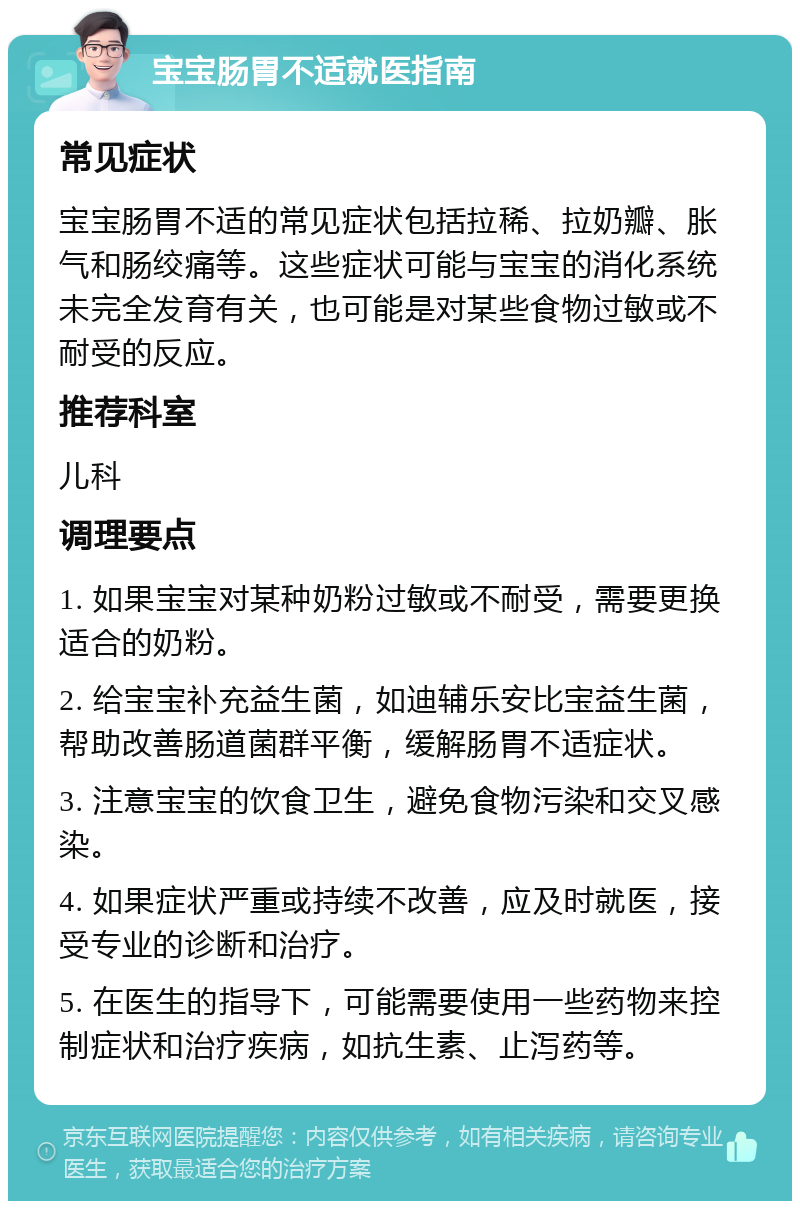 宝宝肠胃不适就医指南 常见症状 宝宝肠胃不适的常见症状包括拉稀、拉奶瓣、胀气和肠绞痛等。这些症状可能与宝宝的消化系统未完全发育有关，也可能是对某些食物过敏或不耐受的反应。 推荐科室 儿科 调理要点 1. 如果宝宝对某种奶粉过敏或不耐受，需要更换适合的奶粉。 2. 给宝宝补充益生菌，如迪辅乐安比宝益生菌，帮助改善肠道菌群平衡，缓解肠胃不适症状。 3. 注意宝宝的饮食卫生，避免食物污染和交叉感染。 4. 如果症状严重或持续不改善，应及时就医，接受专业的诊断和治疗。 5. 在医生的指导下，可能需要使用一些药物来控制症状和治疗疾病，如抗生素、止泻药等。