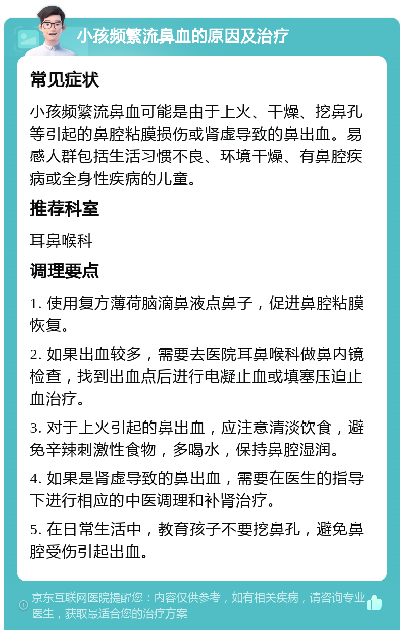 小孩频繁流鼻血的原因及治疗 常见症状 小孩频繁流鼻血可能是由于上火、干燥、挖鼻孔等引起的鼻腔粘膜损伤或肾虚导致的鼻出血。易感人群包括生活习惯不良、环境干燥、有鼻腔疾病或全身性疾病的儿童。 推荐科室 耳鼻喉科 调理要点 1. 使用复方薄荷脑滴鼻液点鼻子，促进鼻腔粘膜恢复。 2. 如果出血较多，需要去医院耳鼻喉科做鼻内镜检查，找到出血点后进行电凝止血或填塞压迫止血治疗。 3. 对于上火引起的鼻出血，应注意清淡饮食，避免辛辣刺激性食物，多喝水，保持鼻腔湿润。 4. 如果是肾虚导致的鼻出血，需要在医生的指导下进行相应的中医调理和补肾治疗。 5. 在日常生活中，教育孩子不要挖鼻孔，避免鼻腔受伤引起出血。