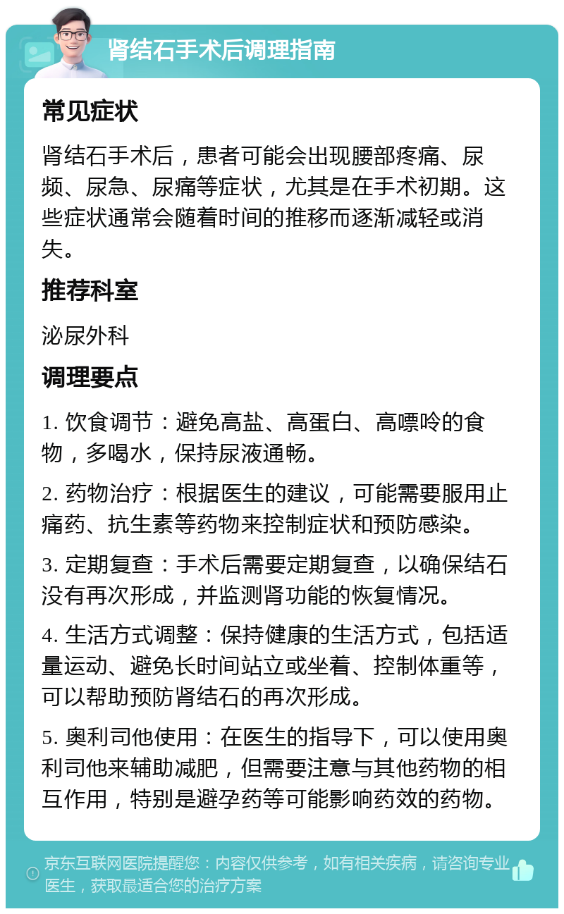 肾结石手术后调理指南 常见症状 肾结石手术后，患者可能会出现腰部疼痛、尿频、尿急、尿痛等症状，尤其是在手术初期。这些症状通常会随着时间的推移而逐渐减轻或消失。 推荐科室 泌尿外科 调理要点 1. 饮食调节：避免高盐、高蛋白、高嘌呤的食物，多喝水，保持尿液通畅。 2. 药物治疗：根据医生的建议，可能需要服用止痛药、抗生素等药物来控制症状和预防感染。 3. 定期复查：手术后需要定期复查，以确保结石没有再次形成，并监测肾功能的恢复情况。 4. 生活方式调整：保持健康的生活方式，包括适量运动、避免长时间站立或坐着、控制体重等，可以帮助预防肾结石的再次形成。 5. 奥利司他使用：在医生的指导下，可以使用奥利司他来辅助减肥，但需要注意与其他药物的相互作用，特别是避孕药等可能影响药效的药物。