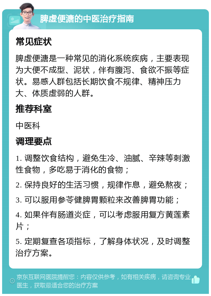 脾虚便溏的中医治疗指南 常见症状 脾虚便溏是一种常见的消化系统疾病，主要表现为大便不成型、泥状，伴有腹泻、食欲不振等症状。易感人群包括长期饮食不规律、精神压力大、体质虚弱的人群。 推荐科室 中医科 调理要点 1. 调整饮食结构，避免生冷、油腻、辛辣等刺激性食物，多吃易于消化的食物； 2. 保持良好的生活习惯，规律作息，避免熬夜； 3. 可以服用参苓健脾胃颗粒来改善脾胃功能； 4. 如果伴有肠道炎症，可以考虑服用复方黄莲素片； 5. 定期复查各项指标，了解身体状况，及时调整治疗方案。