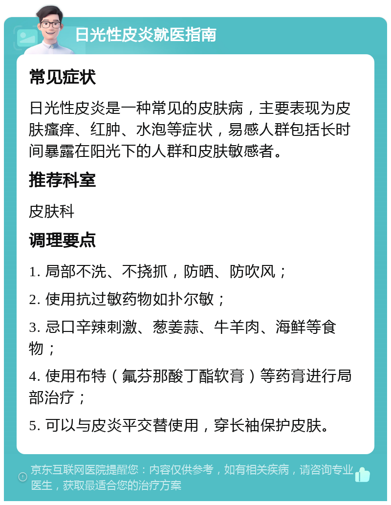 日光性皮炎就医指南 常见症状 日光性皮炎是一种常见的皮肤病，主要表现为皮肤瘙痒、红肿、水泡等症状，易感人群包括长时间暴露在阳光下的人群和皮肤敏感者。 推荐科室 皮肤科 调理要点 1. 局部不洗、不挠抓，防晒、防吹风； 2. 使用抗过敏药物如扑尔敏； 3. 忌口辛辣刺激、葱姜蒜、牛羊肉、海鲜等食物； 4. 使用布特（氟芬那酸丁酯软膏）等药膏进行局部治疗； 5. 可以与皮炎平交替使用，穿长袖保护皮肤。