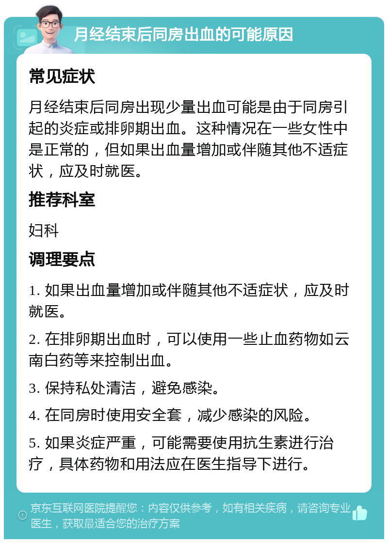 月经结束后同房出血的可能原因 常见症状 月经结束后同房出现少量出血可能是由于同房引起的炎症或排卵期出血。这种情况在一些女性中是正常的，但如果出血量增加或伴随其他不适症状，应及时就医。 推荐科室 妇科 调理要点 1. 如果出血量增加或伴随其他不适症状，应及时就医。 2. 在排卵期出血时，可以使用一些止血药物如云南白药等来控制出血。 3. 保持私处清洁，避免感染。 4. 在同房时使用安全套，减少感染的风险。 5. 如果炎症严重，可能需要使用抗生素进行治疗，具体药物和用法应在医生指导下进行。