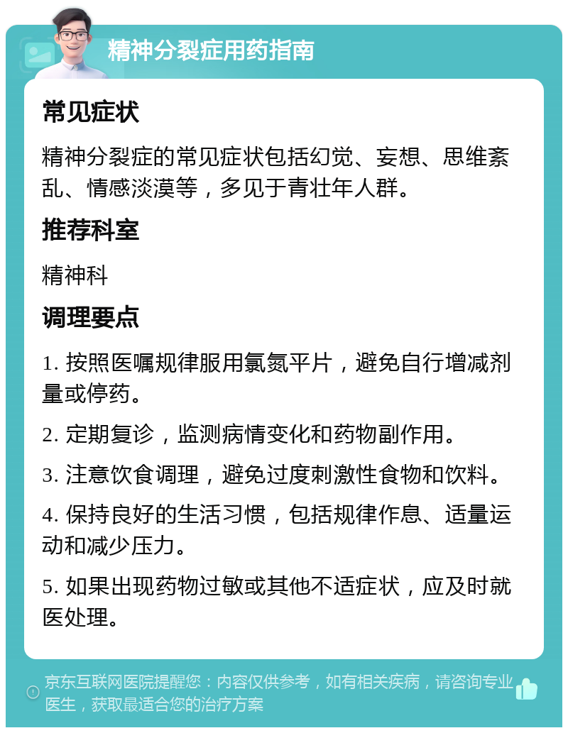 精神分裂症用药指南 常见症状 精神分裂症的常见症状包括幻觉、妄想、思维紊乱、情感淡漠等，多见于青壮年人群。 推荐科室 精神科 调理要点 1. 按照医嘱规律服用氯氮平片，避免自行增减剂量或停药。 2. 定期复诊，监测病情变化和药物副作用。 3. 注意饮食调理，避免过度刺激性食物和饮料。 4. 保持良好的生活习惯，包括规律作息、适量运动和减少压力。 5. 如果出现药物过敏或其他不适症状，应及时就医处理。