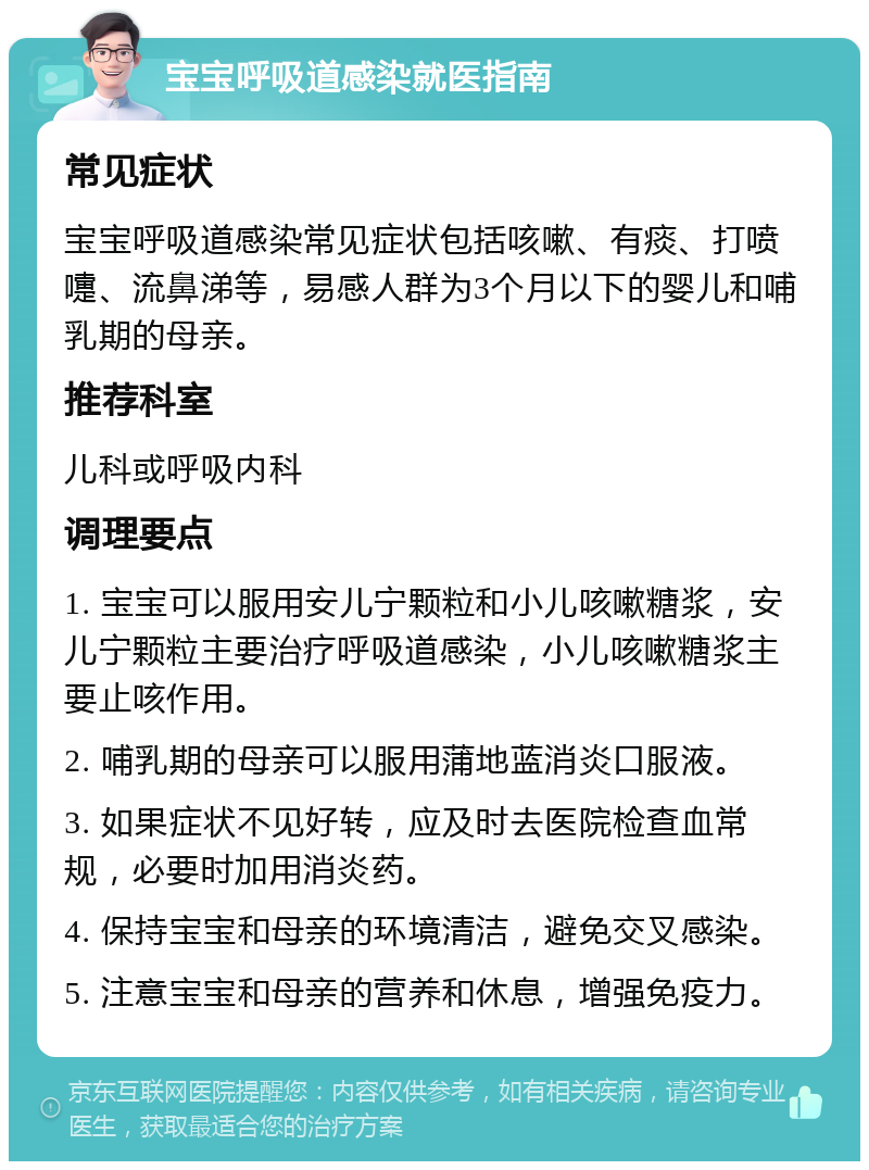 宝宝呼吸道感染就医指南 常见症状 宝宝呼吸道感染常见症状包括咳嗽、有痰、打喷嚏、流鼻涕等，易感人群为3个月以下的婴儿和哺乳期的母亲。 推荐科室 儿科或呼吸内科 调理要点 1. 宝宝可以服用安儿宁颗粒和小儿咳嗽糖浆，安儿宁颗粒主要治疗呼吸道感染，小儿咳嗽糖浆主要止咳作用。 2. 哺乳期的母亲可以服用蒲地蓝消炎口服液。 3. 如果症状不见好转，应及时去医院检查血常规，必要时加用消炎药。 4. 保持宝宝和母亲的环境清洁，避免交叉感染。 5. 注意宝宝和母亲的营养和休息，增强免疫力。