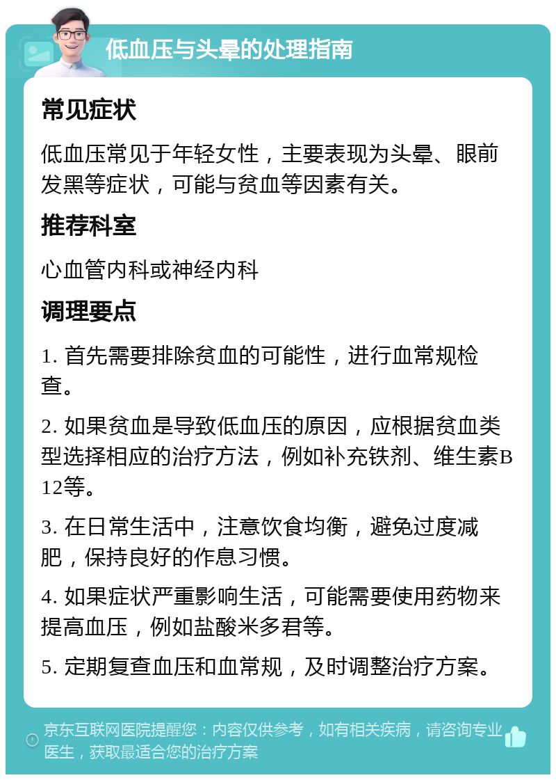 低血压与头晕的处理指南 常见症状 低血压常见于年轻女性，主要表现为头晕、眼前发黑等症状，可能与贫血等因素有关。 推荐科室 心血管内科或神经内科 调理要点 1. 首先需要排除贫血的可能性，进行血常规检查。 2. 如果贫血是导致低血压的原因，应根据贫血类型选择相应的治疗方法，例如补充铁剂、维生素B12等。 3. 在日常生活中，注意饮食均衡，避免过度减肥，保持良好的作息习惯。 4. 如果症状严重影响生活，可能需要使用药物来提高血压，例如盐酸米多君等。 5. 定期复查血压和血常规，及时调整治疗方案。