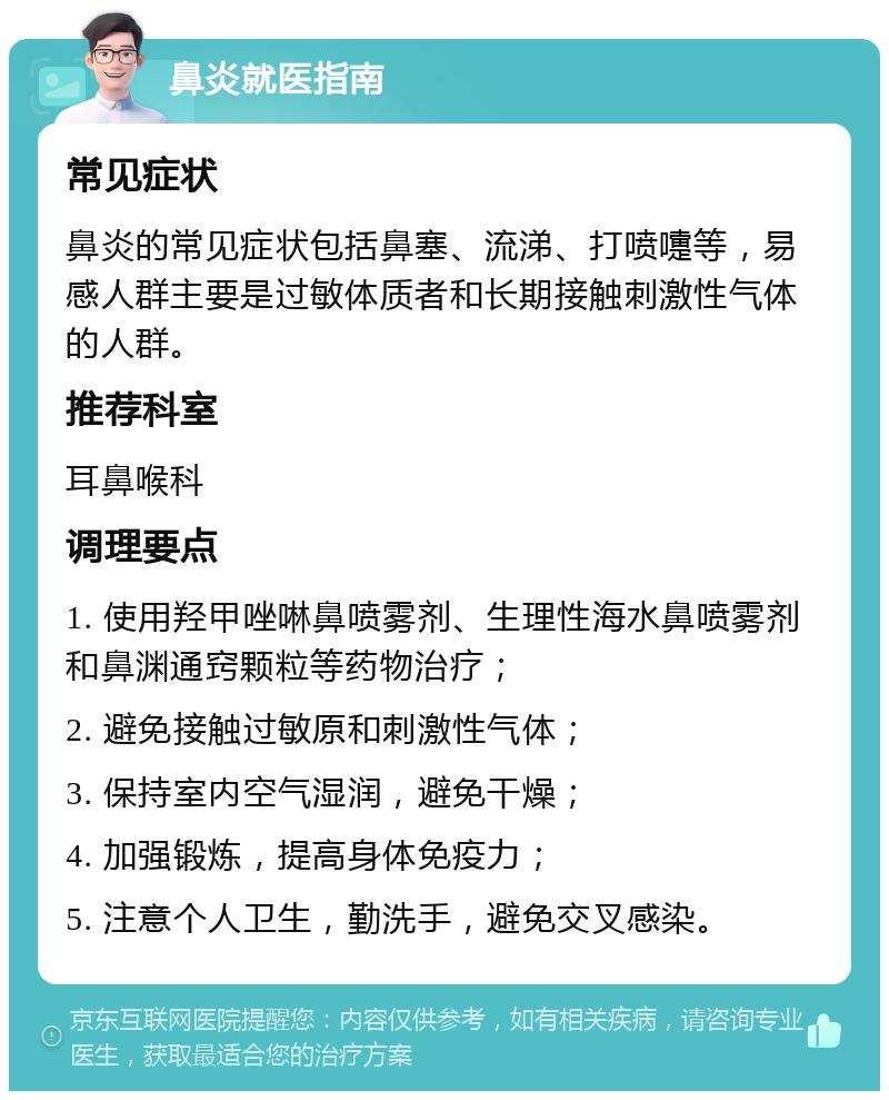 鼻炎就医指南 常见症状 鼻炎的常见症状包括鼻塞、流涕、打喷嚏等，易感人群主要是过敏体质者和长期接触刺激性气体的人群。 推荐科室 耳鼻喉科 调理要点 1. 使用羟甲唑啉鼻喷雾剂、生理性海水鼻喷雾剂和鼻渊通窍颗粒等药物治疗； 2. 避免接触过敏原和刺激性气体； 3. 保持室内空气湿润，避免干燥； 4. 加强锻炼，提高身体免疫力； 5. 注意个人卫生，勤洗手，避免交叉感染。