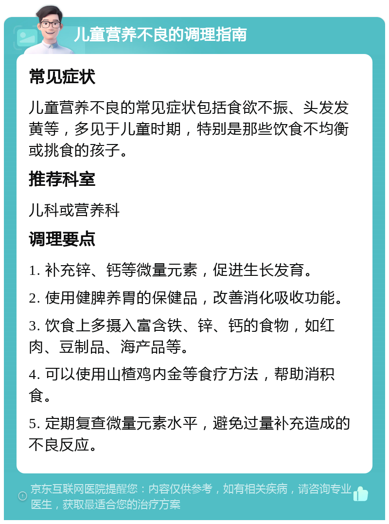 儿童营养不良的调理指南 常见症状 儿童营养不良的常见症状包括食欲不振、头发发黄等，多见于儿童时期，特别是那些饮食不均衡或挑食的孩子。 推荐科室 儿科或营养科 调理要点 1. 补充锌、钙等微量元素，促进生长发育。 2. 使用健脾养胃的保健品，改善消化吸收功能。 3. 饮食上多摄入富含铁、锌、钙的食物，如红肉、豆制品、海产品等。 4. 可以使用山楂鸡内金等食疗方法，帮助消积食。 5. 定期复查微量元素水平，避免过量补充造成的不良反应。