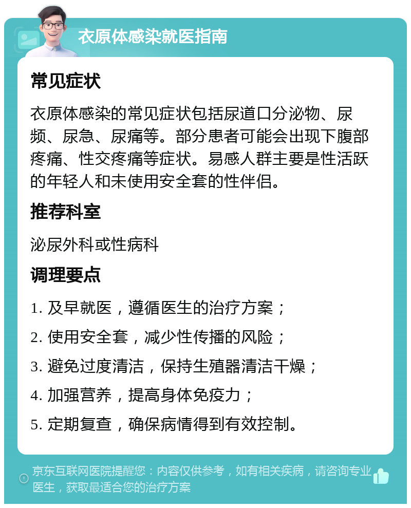 衣原体感染就医指南 常见症状 衣原体感染的常见症状包括尿道口分泌物、尿频、尿急、尿痛等。部分患者可能会出现下腹部疼痛、性交疼痛等症状。易感人群主要是性活跃的年轻人和未使用安全套的性伴侣。 推荐科室 泌尿外科或性病科 调理要点 1. 及早就医，遵循医生的治疗方案； 2. 使用安全套，减少性传播的风险； 3. 避免过度清洁，保持生殖器清洁干燥； 4. 加强营养，提高身体免疫力； 5. 定期复查，确保病情得到有效控制。