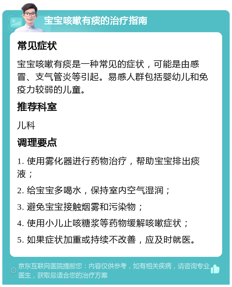 宝宝咳嗽有痰的治疗指南 常见症状 宝宝咳嗽有痰是一种常见的症状，可能是由感冒、支气管炎等引起。易感人群包括婴幼儿和免疫力较弱的儿童。 推荐科室 儿科 调理要点 1. 使用雾化器进行药物治疗，帮助宝宝排出痰液； 2. 给宝宝多喝水，保持室内空气湿润； 3. 避免宝宝接触烟雾和污染物； 4. 使用小儿止咳糖浆等药物缓解咳嗽症状； 5. 如果症状加重或持续不改善，应及时就医。