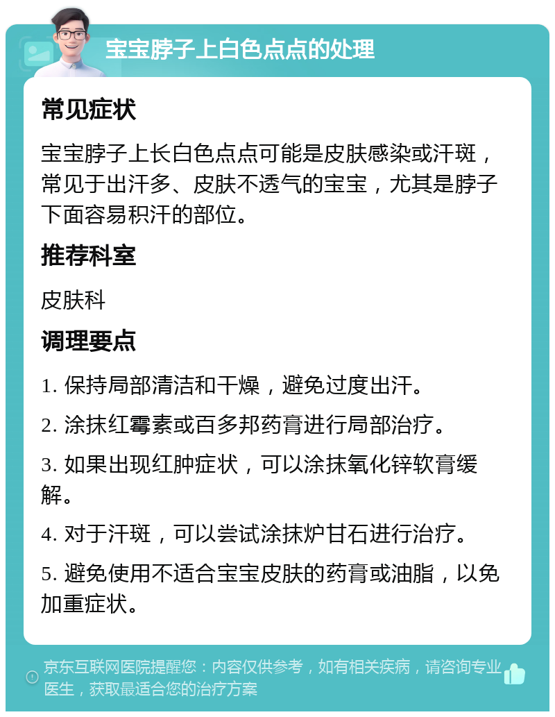 宝宝脖子上白色点点的处理 常见症状 宝宝脖子上长白色点点可能是皮肤感染或汗斑，常见于出汗多、皮肤不透气的宝宝，尤其是脖子下面容易积汗的部位。 推荐科室 皮肤科 调理要点 1. 保持局部清洁和干燥，避免过度出汗。 2. 涂抹红霉素或百多邦药膏进行局部治疗。 3. 如果出现红肿症状，可以涂抹氧化锌软膏缓解。 4. 对于汗斑，可以尝试涂抹炉甘石进行治疗。 5. 避免使用不适合宝宝皮肤的药膏或油脂，以免加重症状。