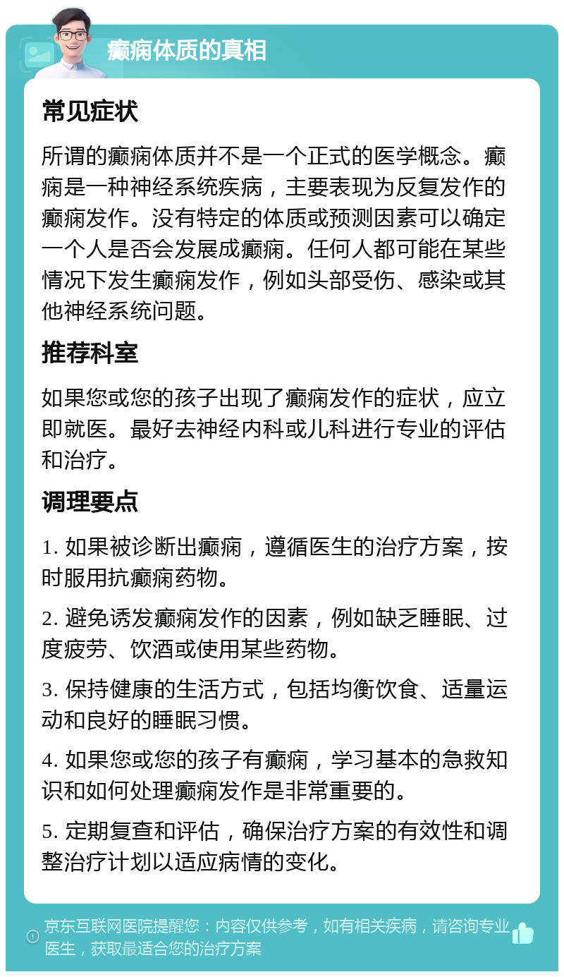 癫痫体质的真相 常见症状 所谓的癫痫体质并不是一个正式的医学概念。癫痫是一种神经系统疾病，主要表现为反复发作的癫痫发作。没有特定的体质或预测因素可以确定一个人是否会发展成癫痫。任何人都可能在某些情况下发生癫痫发作，例如头部受伤、感染或其他神经系统问题。 推荐科室 如果您或您的孩子出现了癫痫发作的症状，应立即就医。最好去神经内科或儿科进行专业的评估和治疗。 调理要点 1. 如果被诊断出癫痫，遵循医生的治疗方案，按时服用抗癫痫药物。 2. 避免诱发癫痫发作的因素，例如缺乏睡眠、过度疲劳、饮酒或使用某些药物。 3. 保持健康的生活方式，包括均衡饮食、适量运动和良好的睡眠习惯。 4. 如果您或您的孩子有癫痫，学习基本的急救知识和如何处理癫痫发作是非常重要的。 5. 定期复查和评估，确保治疗方案的有效性和调整治疗计划以适应病情的变化。