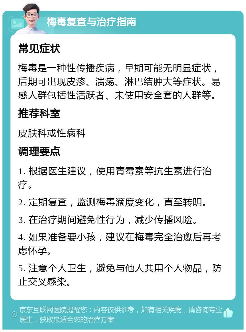 梅毒复查与治疗指南 常见症状 梅毒是一种性传播疾病，早期可能无明显症状，后期可出现皮疹、溃疡、淋巴结肿大等症状。易感人群包括性活跃者、未使用安全套的人群等。 推荐科室 皮肤科或性病科 调理要点 1. 根据医生建议，使用青霉素等抗生素进行治疗。 2. 定期复查，监测梅毒滴度变化，直至转阴。 3. 在治疗期间避免性行为，减少传播风险。 4. 如果准备要小孩，建议在梅毒完全治愈后再考虑怀孕。 5. 注意个人卫生，避免与他人共用个人物品，防止交叉感染。