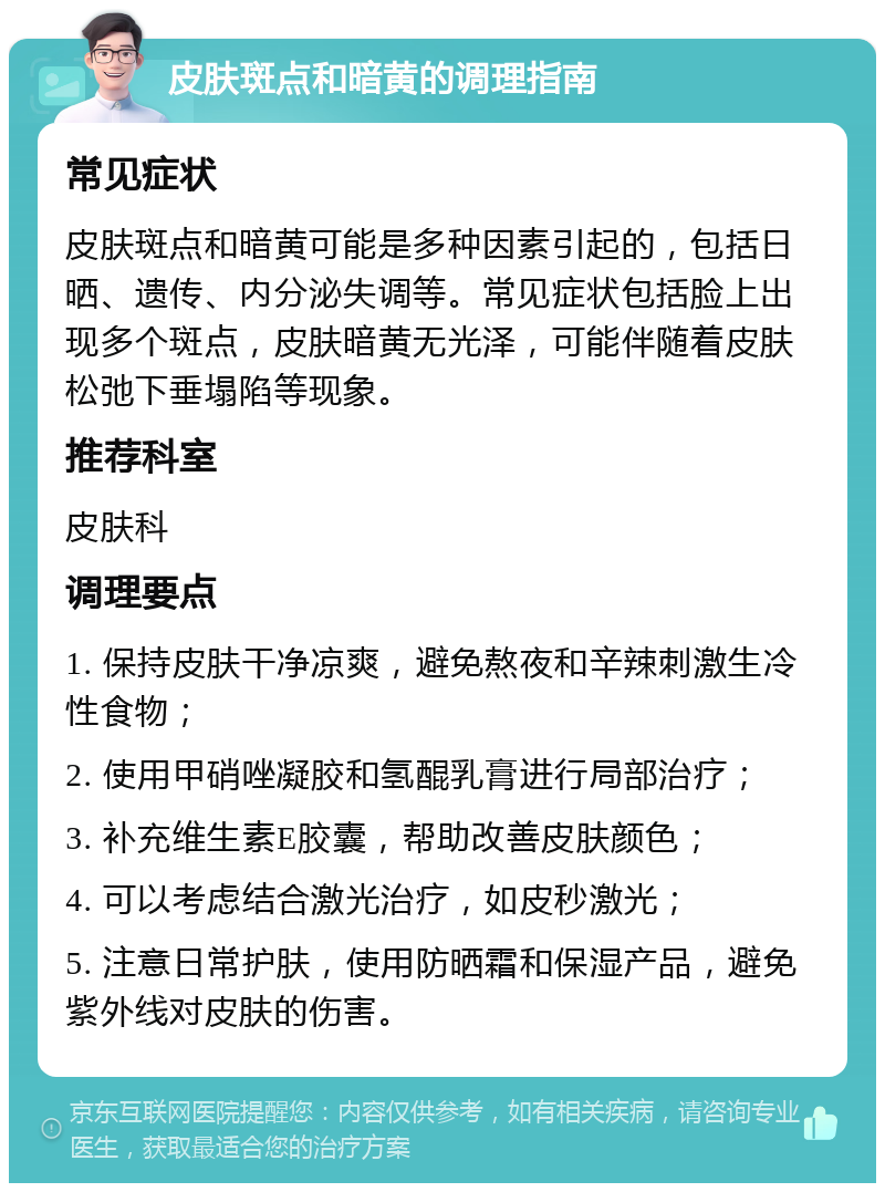 皮肤斑点和暗黄的调理指南 常见症状 皮肤斑点和暗黄可能是多种因素引起的，包括日晒、遗传、内分泌失调等。常见症状包括脸上出现多个斑点，皮肤暗黄无光泽，可能伴随着皮肤松弛下垂塌陷等现象。 推荐科室 皮肤科 调理要点 1. 保持皮肤干净凉爽，避免熬夜和辛辣刺激生冷性食物； 2. 使用甲硝唑凝胶和氢醌乳膏进行局部治疗； 3. 补充维生素E胶囊，帮助改善皮肤颜色； 4. 可以考虑结合激光治疗，如皮秒激光； 5. 注意日常护肤，使用防晒霜和保湿产品，避免紫外线对皮肤的伤害。