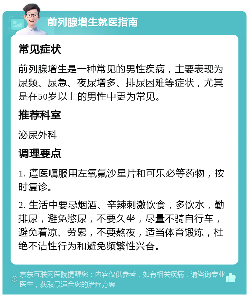 前列腺增生就医指南 常见症状 前列腺增生是一种常见的男性疾病，主要表现为尿频、尿急、夜尿增多、排尿困难等症状，尤其是在50岁以上的男性中更为常见。 推荐科室 泌尿外科 调理要点 1. 遵医嘱服用左氧氟沙星片和可乐必等药物，按时复诊。 2. 生活中要忌烟酒、辛辣刺激饮食，多饮水，勤排尿，避免憋尿，不要久坐，尽量不骑自行车，避免着凉、劳累，不要熬夜，适当体育锻炼，杜绝不洁性行为和避免频繁性兴奋。