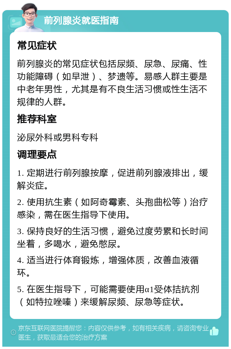 前列腺炎就医指南 常见症状 前列腺炎的常见症状包括尿频、尿急、尿痛、性功能障碍（如早泄）、梦遗等。易感人群主要是中老年男性，尤其是有不良生活习惯或性生活不规律的人群。 推荐科室 泌尿外科或男科专科 调理要点 1. 定期进行前列腺按摩，促进前列腺液排出，缓解炎症。 2. 使用抗生素（如阿奇霉素、头孢曲松等）治疗感染，需在医生指导下使用。 3. 保持良好的生活习惯，避免过度劳累和长时间坐着，多喝水，避免憋尿。 4. 适当进行体育锻炼，增强体质，改善血液循环。 5. 在医生指导下，可能需要使用α1受体拮抗剂（如特拉唑嗪）来缓解尿频、尿急等症状。