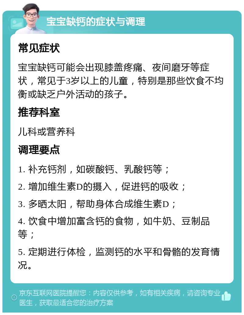 宝宝缺钙的症状与调理 常见症状 宝宝缺钙可能会出现膝盖疼痛、夜间磨牙等症状，常见于3岁以上的儿童，特别是那些饮食不均衡或缺乏户外活动的孩子。 推荐科室 儿科或营养科 调理要点 1. 补充钙剂，如碳酸钙、乳酸钙等； 2. 增加维生素D的摄入，促进钙的吸收； 3. 多晒太阳，帮助身体合成维生素D； 4. 饮食中增加富含钙的食物，如牛奶、豆制品等； 5. 定期进行体检，监测钙的水平和骨骼的发育情况。