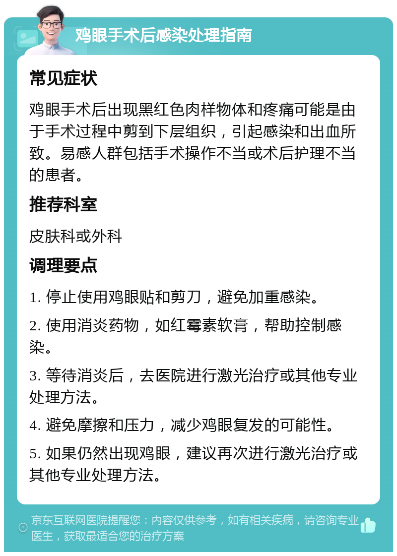 鸡眼手术后感染处理指南 常见症状 鸡眼手术后出现黑红色肉样物体和疼痛可能是由于手术过程中剪到下层组织，引起感染和出血所致。易感人群包括手术操作不当或术后护理不当的患者。 推荐科室 皮肤科或外科 调理要点 1. 停止使用鸡眼贴和剪刀，避免加重感染。 2. 使用消炎药物，如红霉素软膏，帮助控制感染。 3. 等待消炎后，去医院进行激光治疗或其他专业处理方法。 4. 避免摩擦和压力，减少鸡眼复发的可能性。 5. 如果仍然出现鸡眼，建议再次进行激光治疗或其他专业处理方法。