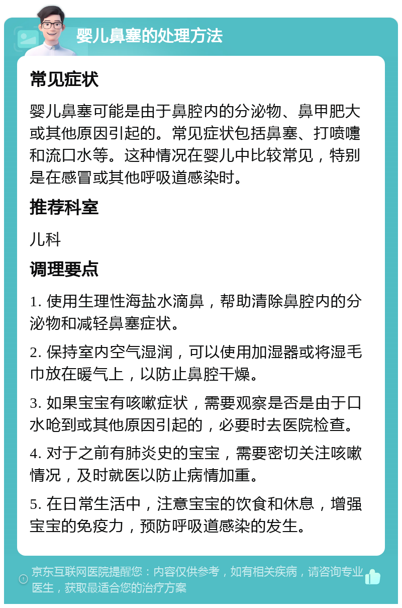 婴儿鼻塞的处理方法 常见症状 婴儿鼻塞可能是由于鼻腔内的分泌物、鼻甲肥大或其他原因引起的。常见症状包括鼻塞、打喷嚏和流口水等。这种情况在婴儿中比较常见，特别是在感冒或其他呼吸道感染时。 推荐科室 儿科 调理要点 1. 使用生理性海盐水滴鼻，帮助清除鼻腔内的分泌物和减轻鼻塞症状。 2. 保持室内空气湿润，可以使用加湿器或将湿毛巾放在暖气上，以防止鼻腔干燥。 3. 如果宝宝有咳嗽症状，需要观察是否是由于口水呛到或其他原因引起的，必要时去医院检查。 4. 对于之前有肺炎史的宝宝，需要密切关注咳嗽情况，及时就医以防止病情加重。 5. 在日常生活中，注意宝宝的饮食和休息，增强宝宝的免疫力，预防呼吸道感染的发生。